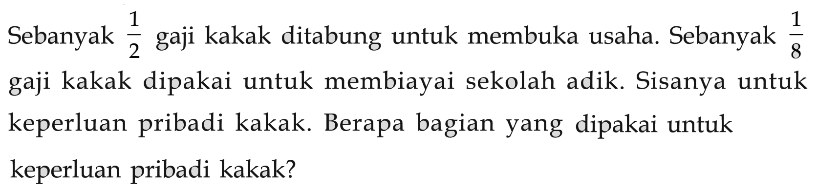 Sebanyak 1/2 gaji kakak ditabung untuk membuka usaha. Sebanyak 1/8 gaji kakak dipakai untuk membiayai sekolah adik. Sisanya untuk keperluan pribadi kakak. Berapa bagian yang dipakai untuk keperluan pribadi kakak?