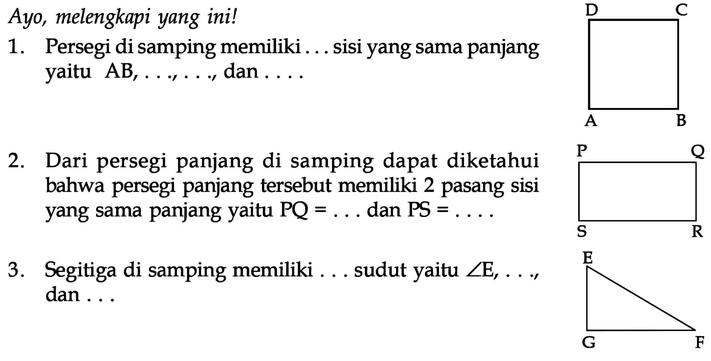 Avo, melengkapi yang ini! 1. Persegi di samping memiliki .... sisi yang sama panjang yaitu AB, ..., ..., dan .... 2. Dari persegi panjang di samping dapat diketahui bahwa persegi panjang tersebut memiliki 2 pasang Sisi yang sama panjang yaitu PQ =... dan PS=.... 3. Segitiga di samping memiliki ... sudut yaitu sudut E, ... dan ...