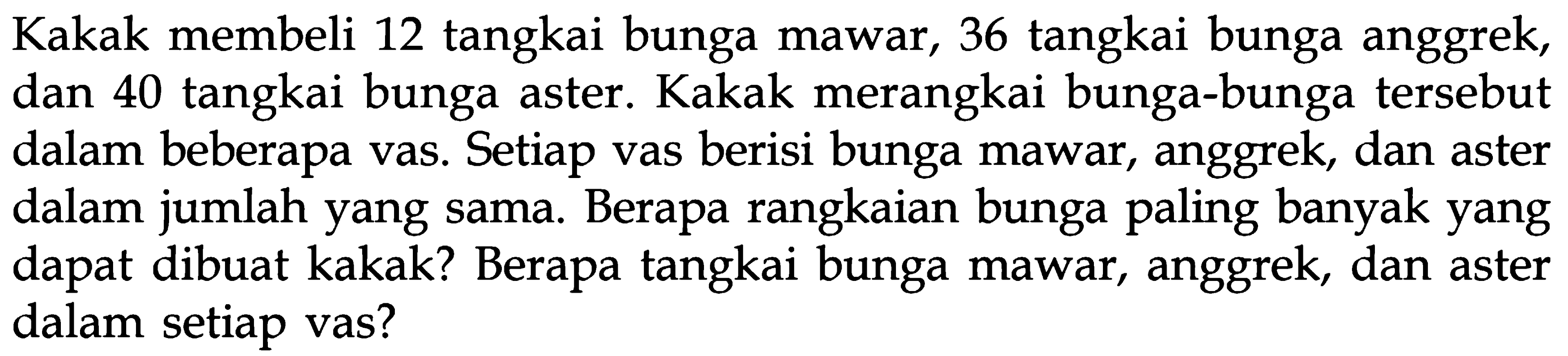 Kakak membeli 12 tangkai bunga mawar, 36 tangkai bunga anggrek, 40 tangkai bunga aster. Kakak merangkai bunga-bunga tersebut dan dalam beberapa vas. Setiap vas berisi bunga mawar, anggrek, dan aster dalam jumlah yang sama. Berapa rangkaian bunga paling banyak yang dapat dibuat kakak? Berapa tangkai bunga mawar, anggrek, dan aster dalam setiap vas?