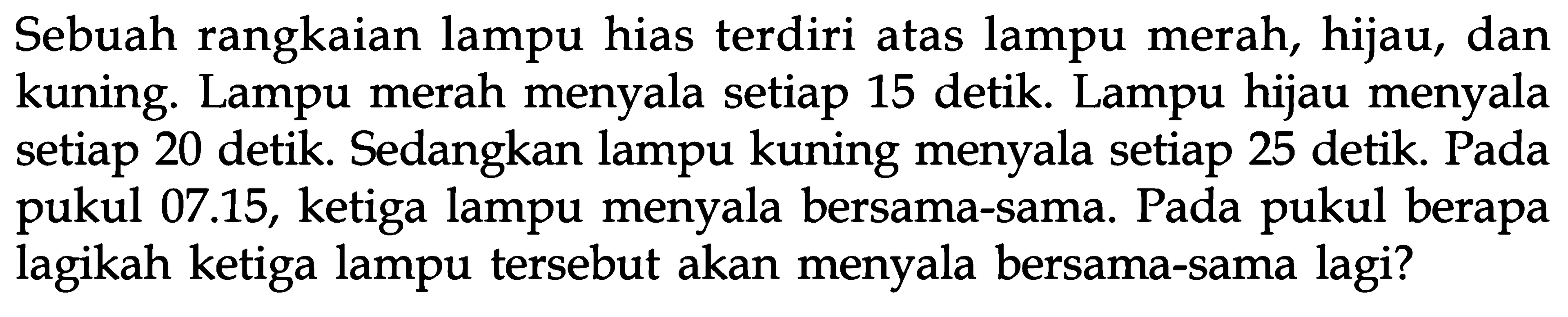 Sebuah rangkaian lampu hias terdiri atas lampu merah, hijau, dan kuning. Lampu merah menyala setiap 15 detik. Lampu hijau menyala setiap 20 detik. Sedangkan lampu kuning menyala setiap 25 detik. Pada pukul 07.15, ketiga lampu menyala bersama-sama. Pada pukul berapa lagikah ketiga lampu tersebut akan menyala bersama-sama lagi?