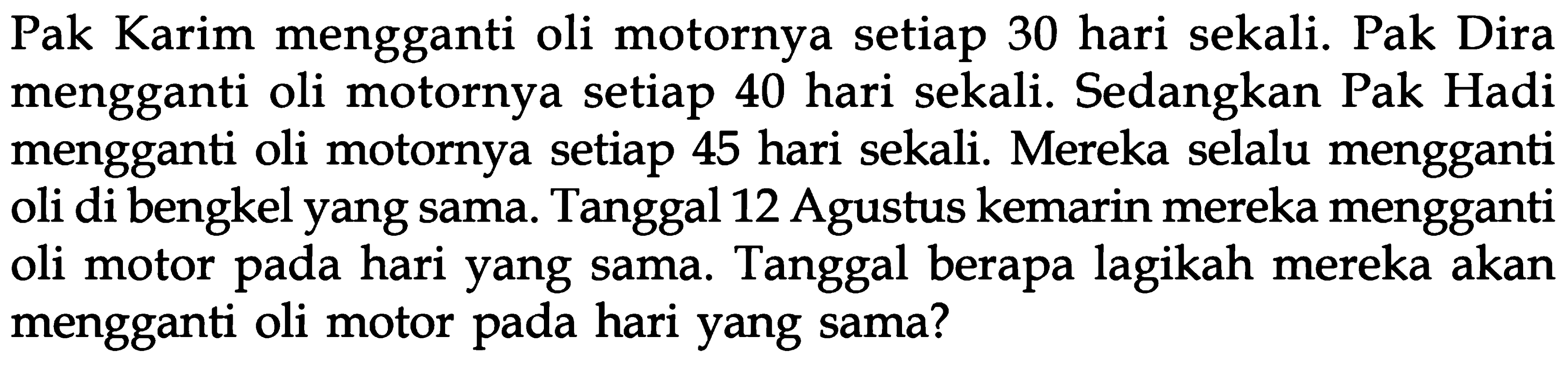 Pak Karim mengganti oli motornya setiap 30 hari sekali. Pak Dira mengganti oli motornya setiap 40 hari sekali. Sedangkan Pak Hadi mengganti oli motornya setiap 45 hari sekali. Mereka selalu mengganti oli di bengkel yang sama. Tanggal 12 Agustus kemarin mereka mengganti hari yang sama. Tanggal berapa lagikah mereka akan mengganti oli motor pada hari yang sama?