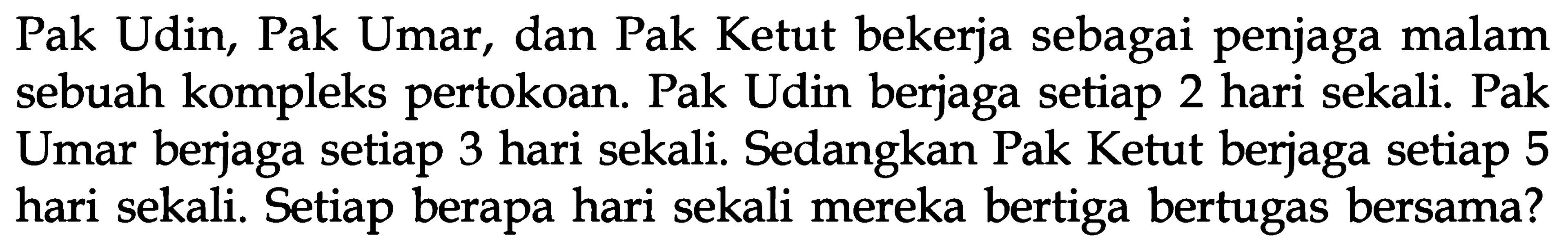 Pak Udin, Pak Umar, dan Pak Ketut bekerja sebagai penjaga malam sebuah kompleks pertokoan. Pak Udin berjaga setiap 2 hari sekali. Pak Umar berjaga setiap 3 hari sekali. Sedangkan Pak Ketut berjaga setiap 5 hari sekali. Setiap berapa hari sekali mereka bertiga bertugas bersama?