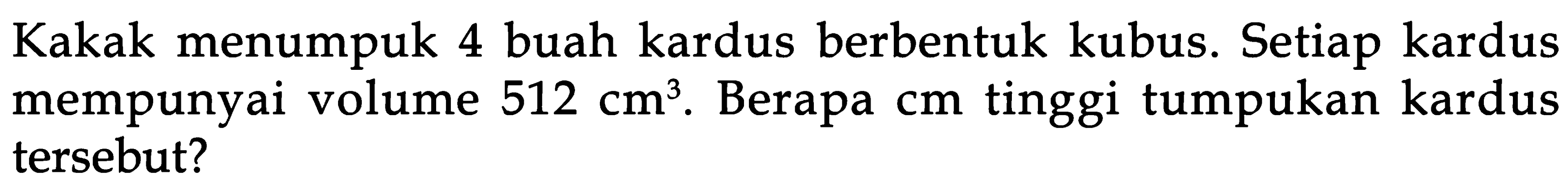 Kakak menumpuk 4 buah kardus berbentuk kubus. Setiap kardus mempunyai volume 512 cm^3. Berapa cm tinggi tumpukan kardus tersebut?