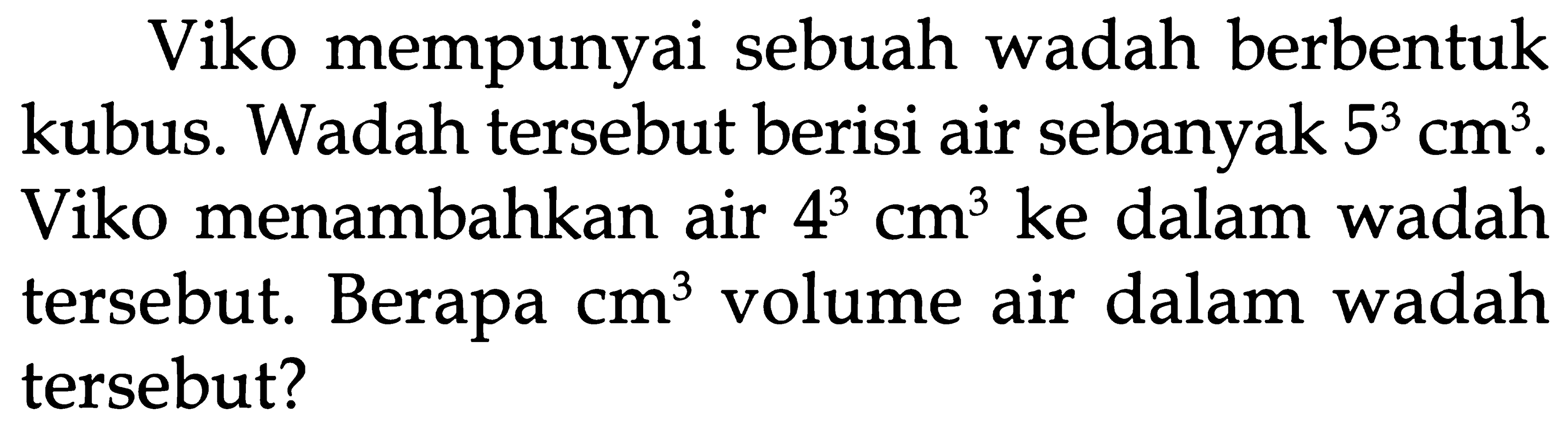 Viko mempunyai sebuah wadah berbentuk kubus. Wadah tersebut berisi air sebanyak 5^3 cm^3 . Viko menambahkan air 4^3 cm^3 ke dalam wadah tersebut. Berapa cm^3 volume air dalam wadah tersebut?