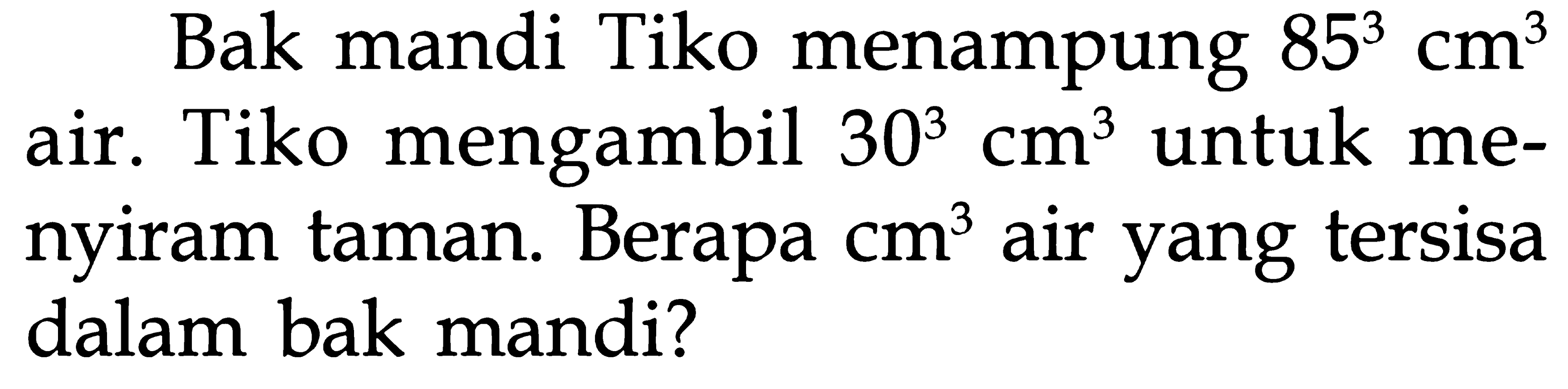 Bak mandi Tiko menampung 85^3 cm^3 air. Tiko mengambil 30^3 cm^3 untuk menyiram taman. Berapa cm^3 air yang tersisa dalam bak mandi?