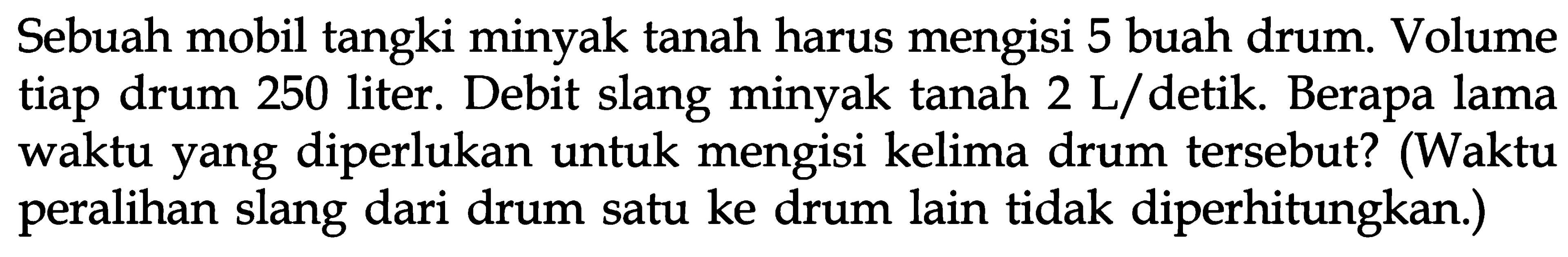 Sebuah mobil tangki minyak tanah harus mengisi 5 buah drum. Volume tiap drum 250 liter. Debit slang minyak tanah 2 L / detik. Berapa lama waktu yang diperlukan untuk mengisi kelima drum tersebut? (Waktu peralihan slang dari drum satu ke drum lain tidak diperhitungkan.)