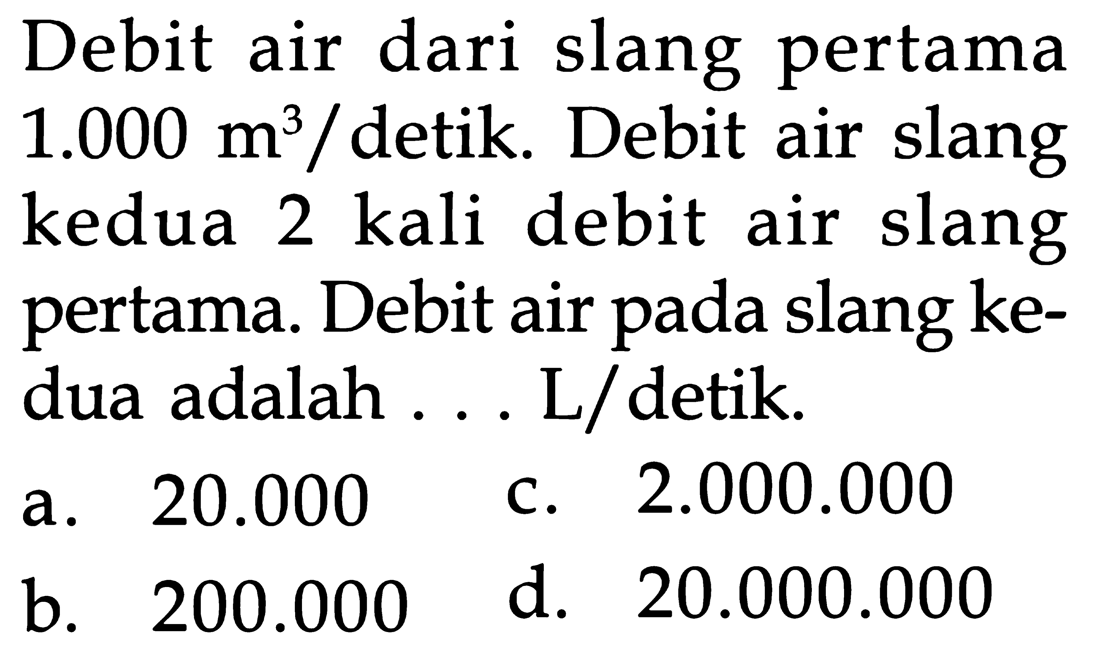 Debit dari air slang pertama 1.000 m^3 / detik. Debit air slang kedua 2 kali debit air slang pertama. Debit air pada slang ke- dua adalah ... L/detik