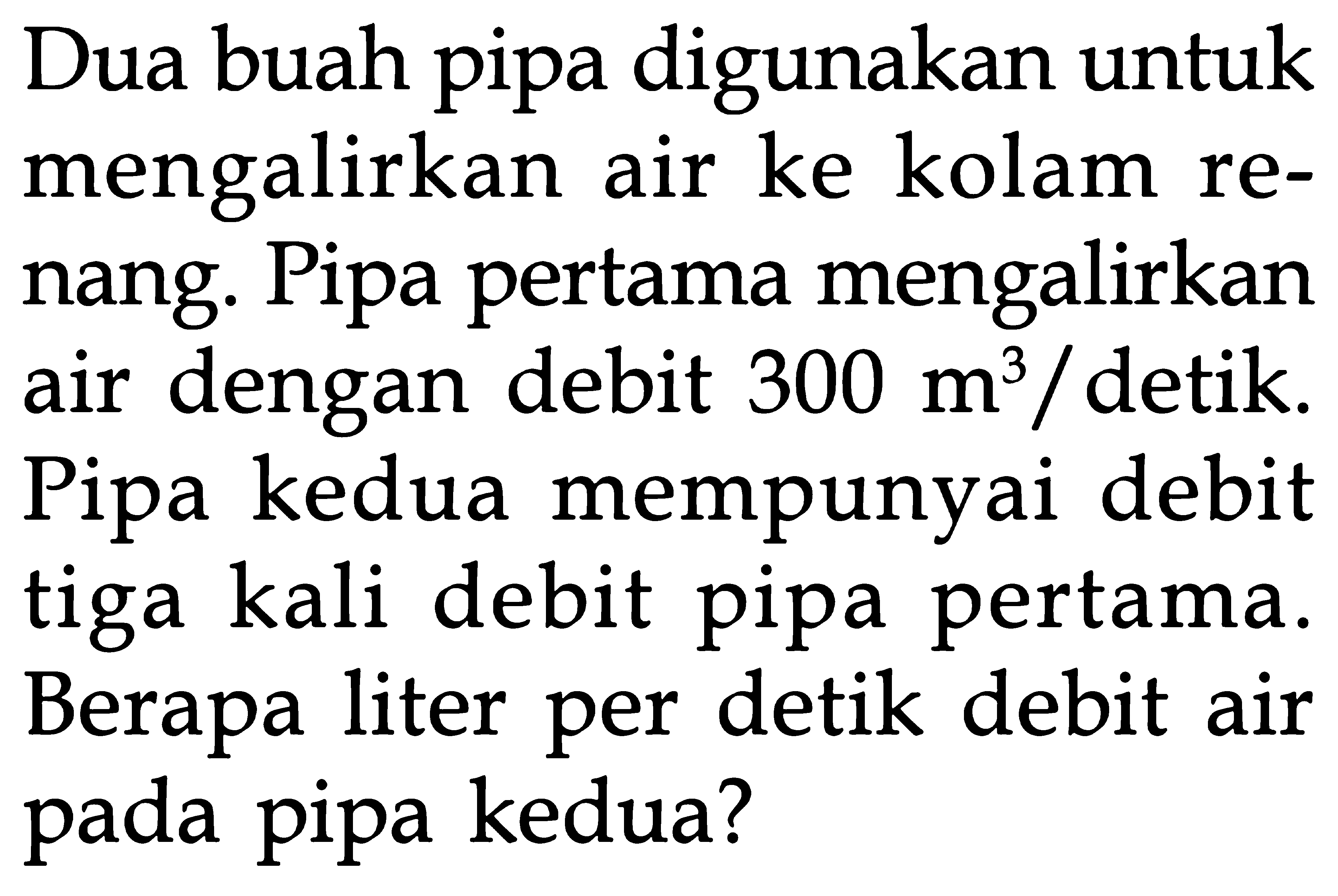 Dua buah pipa digunakan untuk mengalirkan air ke kolam re- nang. Pipa pertama mengalirkan air dengan debit 300 m^3/detik. Pipa kedua mempunyai debit tiga kali debit pipa pertama. Berapa liter per detik debit air pada pipa kedua?