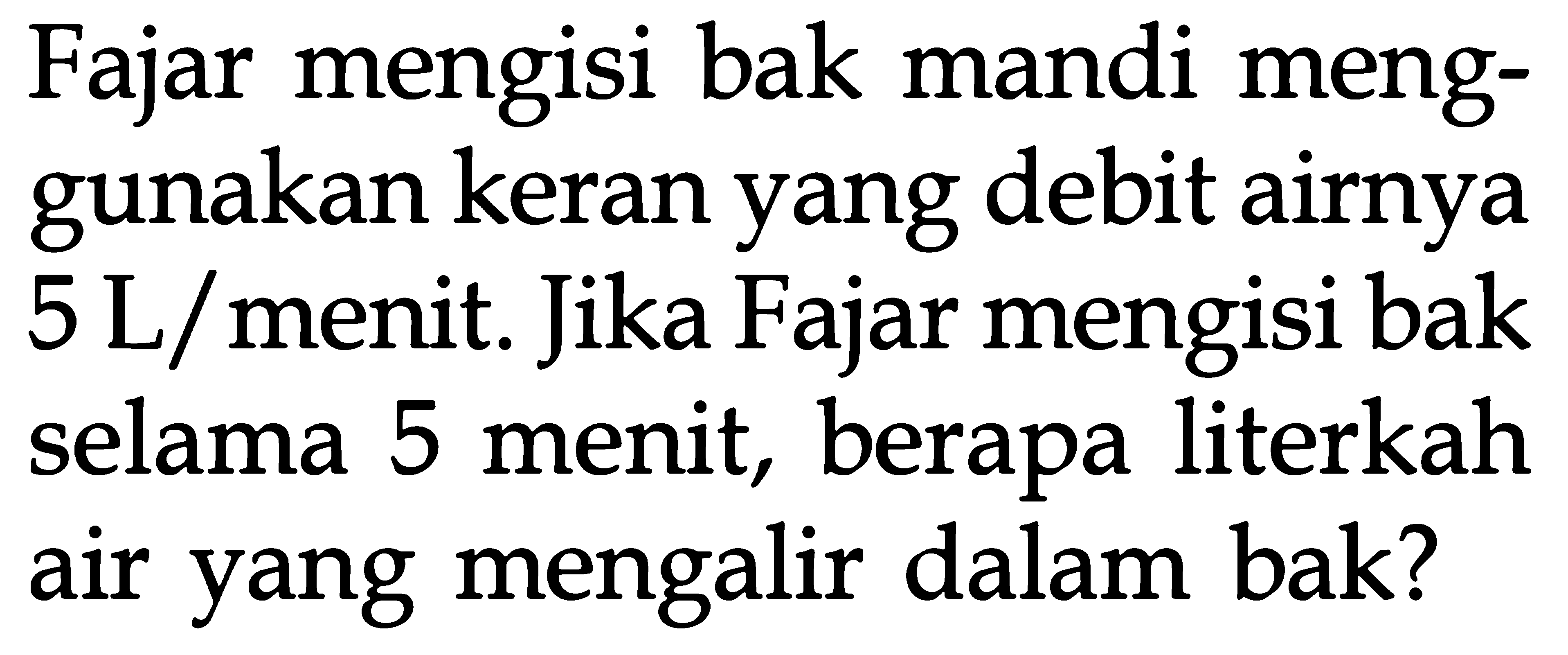 Fajar mengisi bak mandi meng- gunakan keran yang debit airnya 5 L/menit Jika Fajar mengisi bak 5 menit, berapa literkah selama air yang mengalir dalam bak?