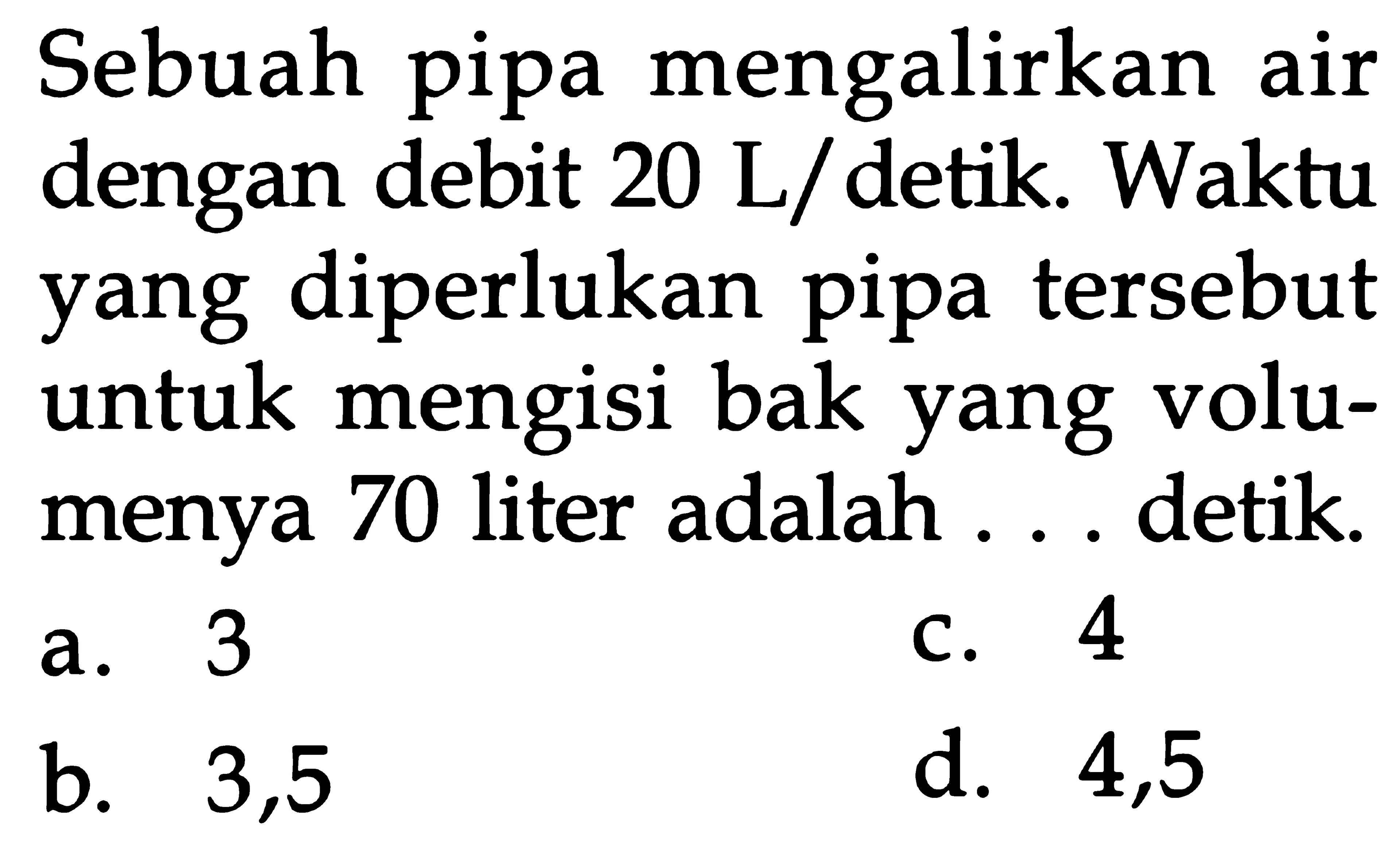 Sebuah pipa mengalirkan air dengan debit 20 L/ detik. Waktu yang diperlukan pipa tersebut untuk mengisi bak yang volu- menya 70 liter adalah ... detik