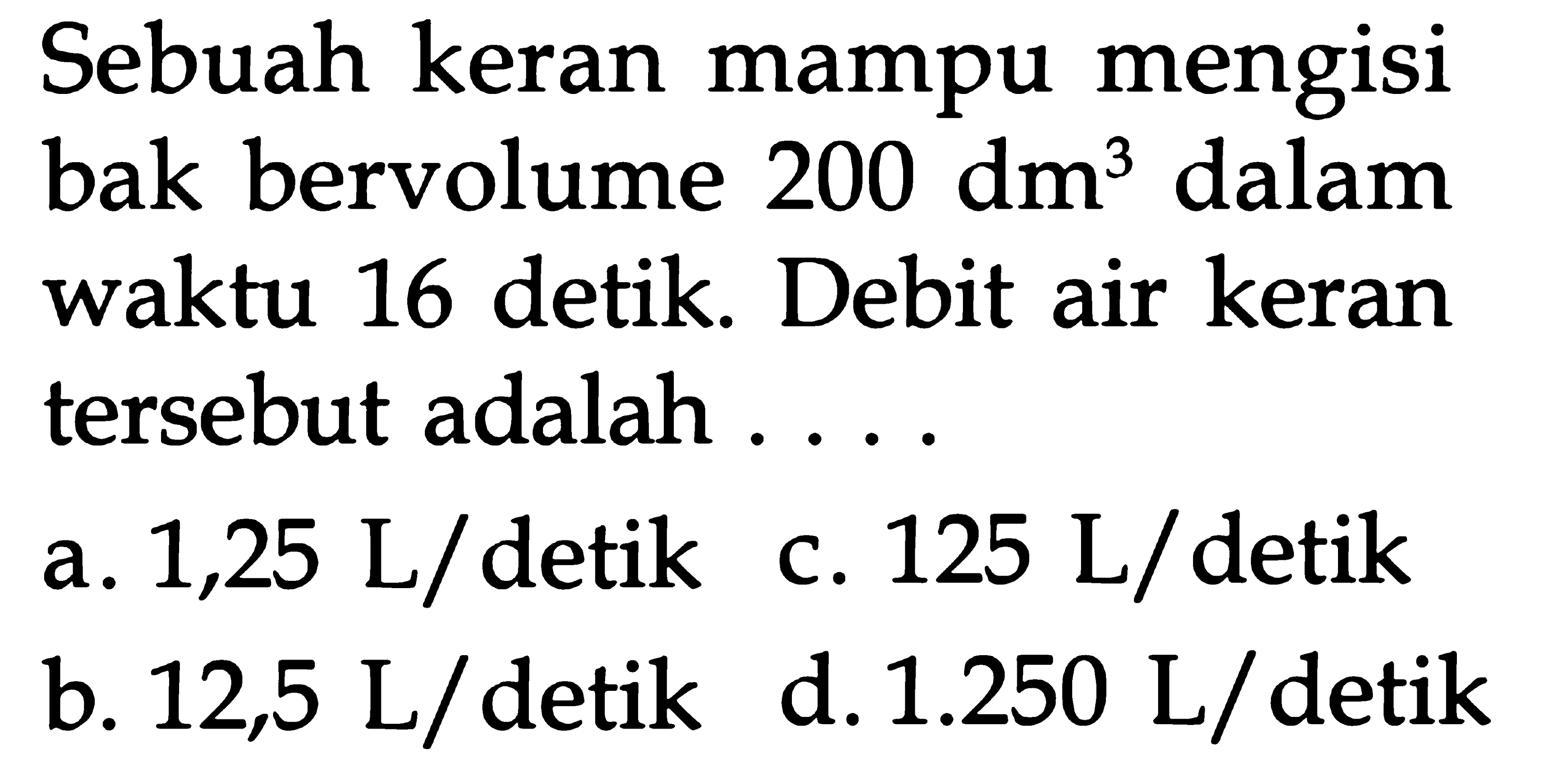 Sebuah keran mampu mengisi bak bervolume 200 dm^3 dalam waktu 16 detik. Debit air keran tersebut adalah ....