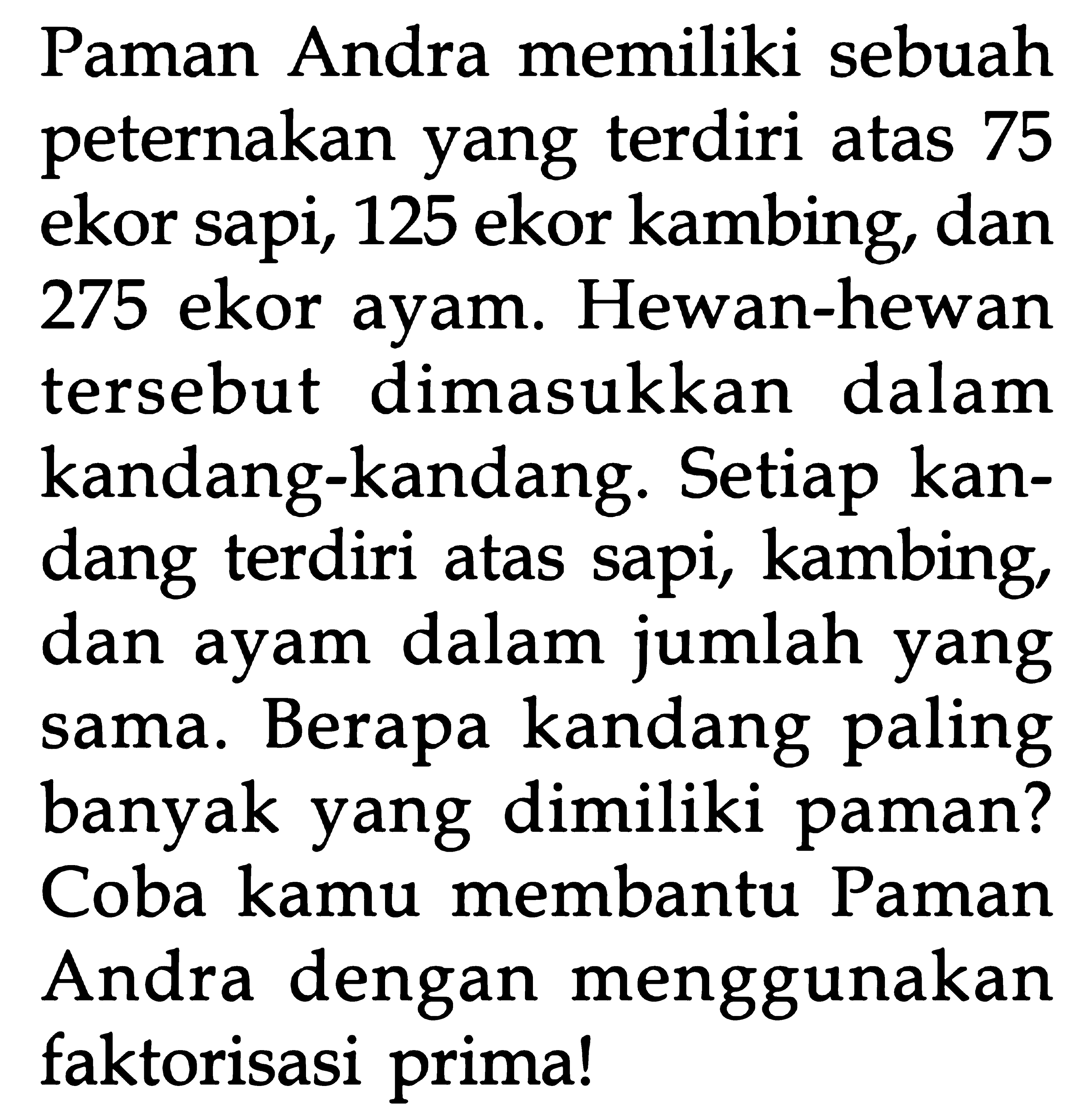 Paman Andra memiliki sebuah peternakan yang terdiri atas 75 ekor sapi, 125 ekor kambing, dan 275 ekor ayam. Hewan-hewan dimasukkan tersebut dalam kandang-kandang: Setiap kandang terdiri atas sapi, kambing dan ayam dalam dalam jumlah yang sama. Berapa kandang paling banyak yang dimiliki paman? Coba kamu membantu Paman Andra dengan menggunakan faktorisasi primal