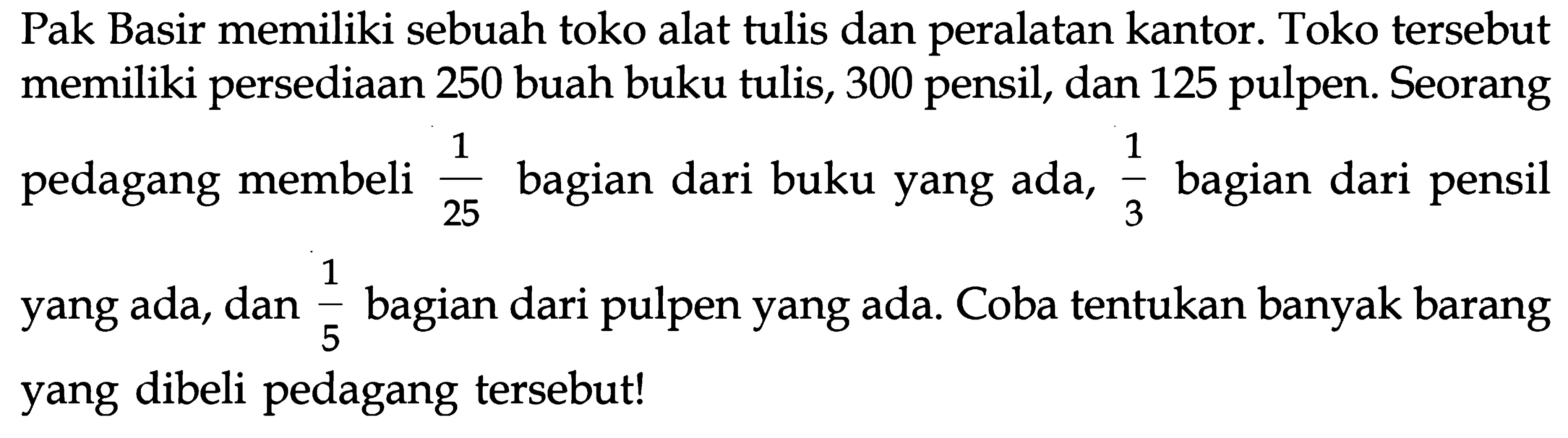 Pak Basir memiliki sebuah toko alat tulis dan peralatan kantor. Toko tersebut memiliki persediaan 250 buah buku tulis, 300 pensil, dan 125 pulpen. Seorang pedagang membeli 1/25 bagian dari buku yang ada, 1/3 bagian dari pensil yang ada, dan 1/5 bagian dari pulpen yang ada. Coba tentukan banyak barang yang dibeli pedagang tersebut!