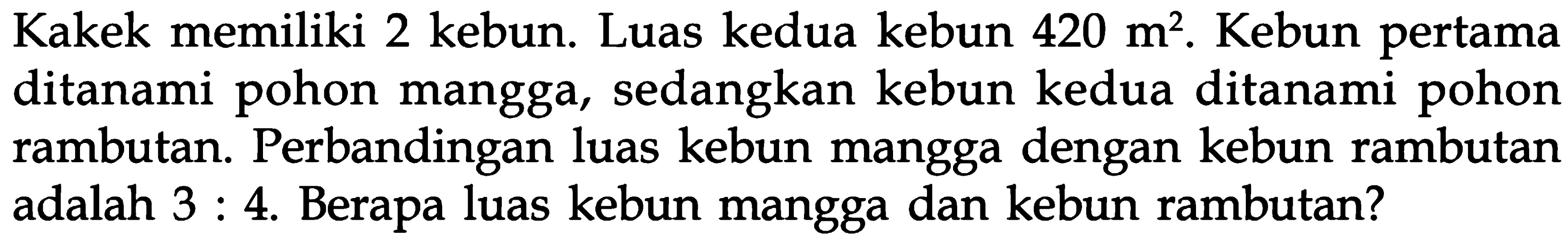 Kakek memiliki 2 kebun. Luas kedua kebun 420 m^2. Kebun pertama ditanami pohon mangga, sedangkan kebun kedua ditanami pohon rambutan. Perbandingan luas kebun mangga dengan kebun rambutan adalah 3 : 4. Berapa luas kebun mangga dan kebun rambutan?