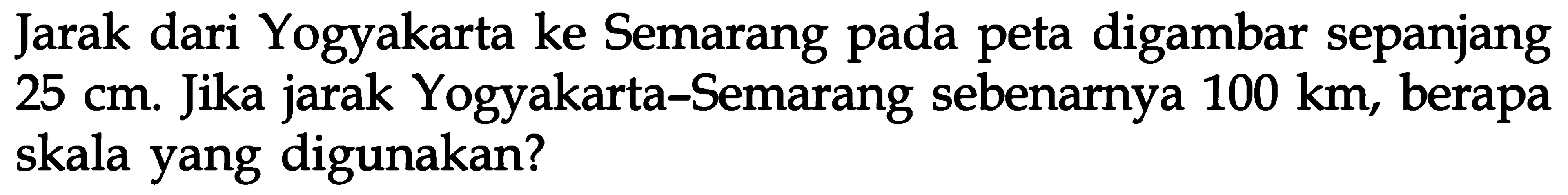 Jarak dari Yogyakarta ke Semarang pada peta digambar sepanjang 25 cm. Jika jarak Yogyakarta-Semarang sebenarnya 100 km, berapa skala yang digunakan?