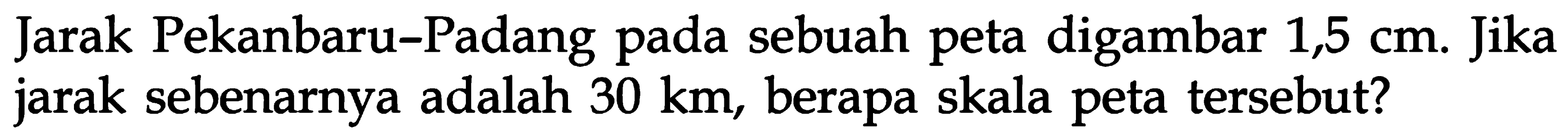 Jarak Pekanbaru-Padang pada sebuah peta digambar 1,5 cm. Jika jarak sebenarnya adalah 30 km, berapa skala peta tersebut?