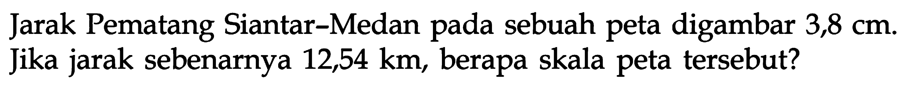 Jarak Pematang Siantar-Medan pada sebuah peta digambar 3,8 cm. Jika jarak sebenarnya 12,54 km, berapa skala peta tersebut?