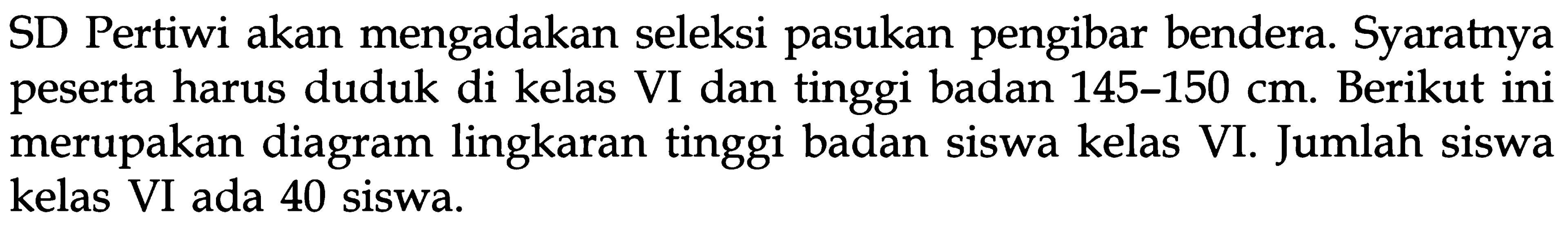 SD Pertiwi akan mengadakan seleksi pasukan pengibar bendera. Syaratnya peserta harus duduk di kelas VI dan tinggi badan 145-150 cm. Berikut ini merupakan diagram lingkaran tinggi badan siswa kelas VI. Jumlah siswa kelas VI ada 40 siswa.