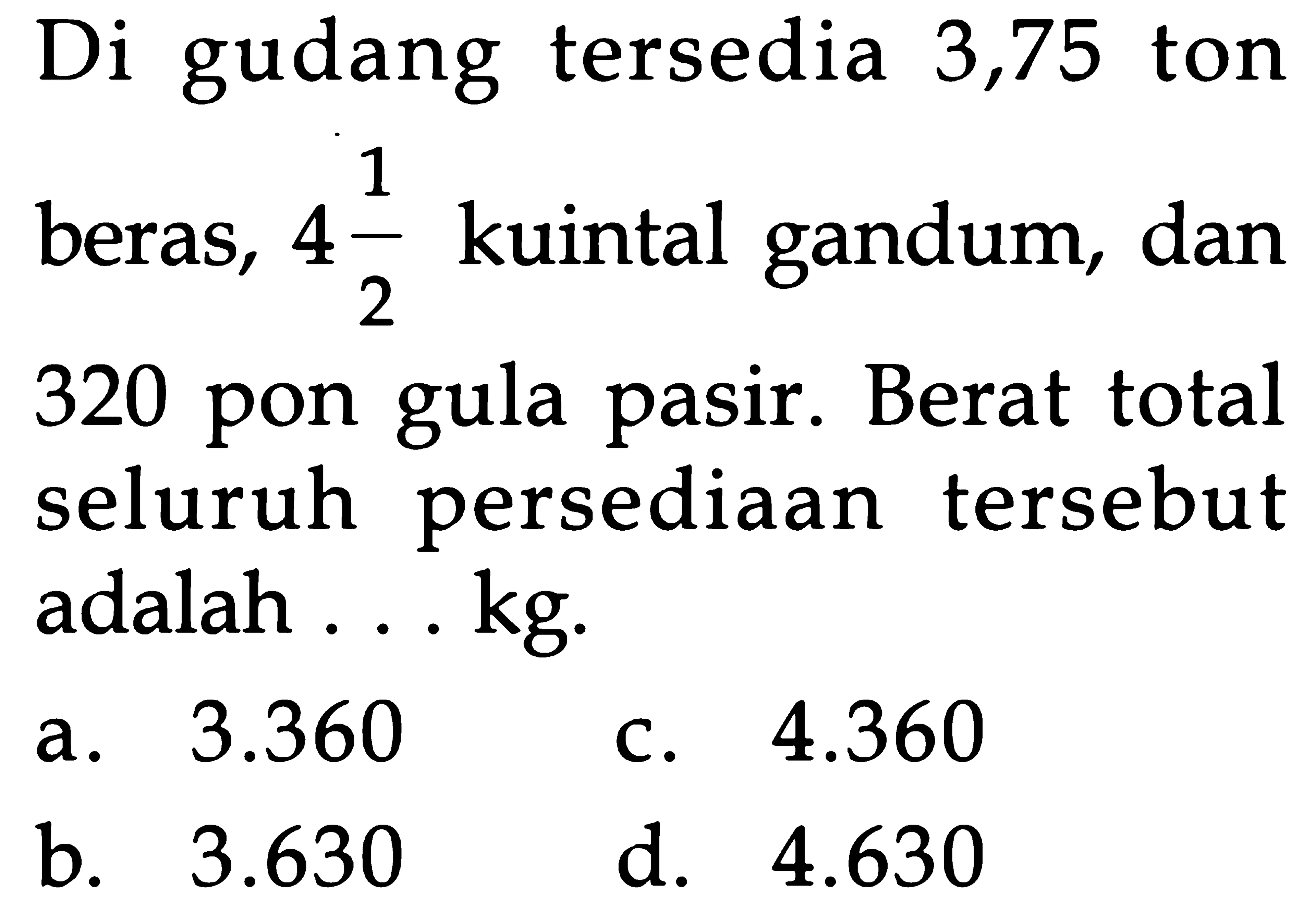 Di gudang tersedia 3,75 ton beras, 4 1/2 kuintal gandum, dan 320 pon gula pasir. Berat total seluruh persediaan tersebut adalah ... kg