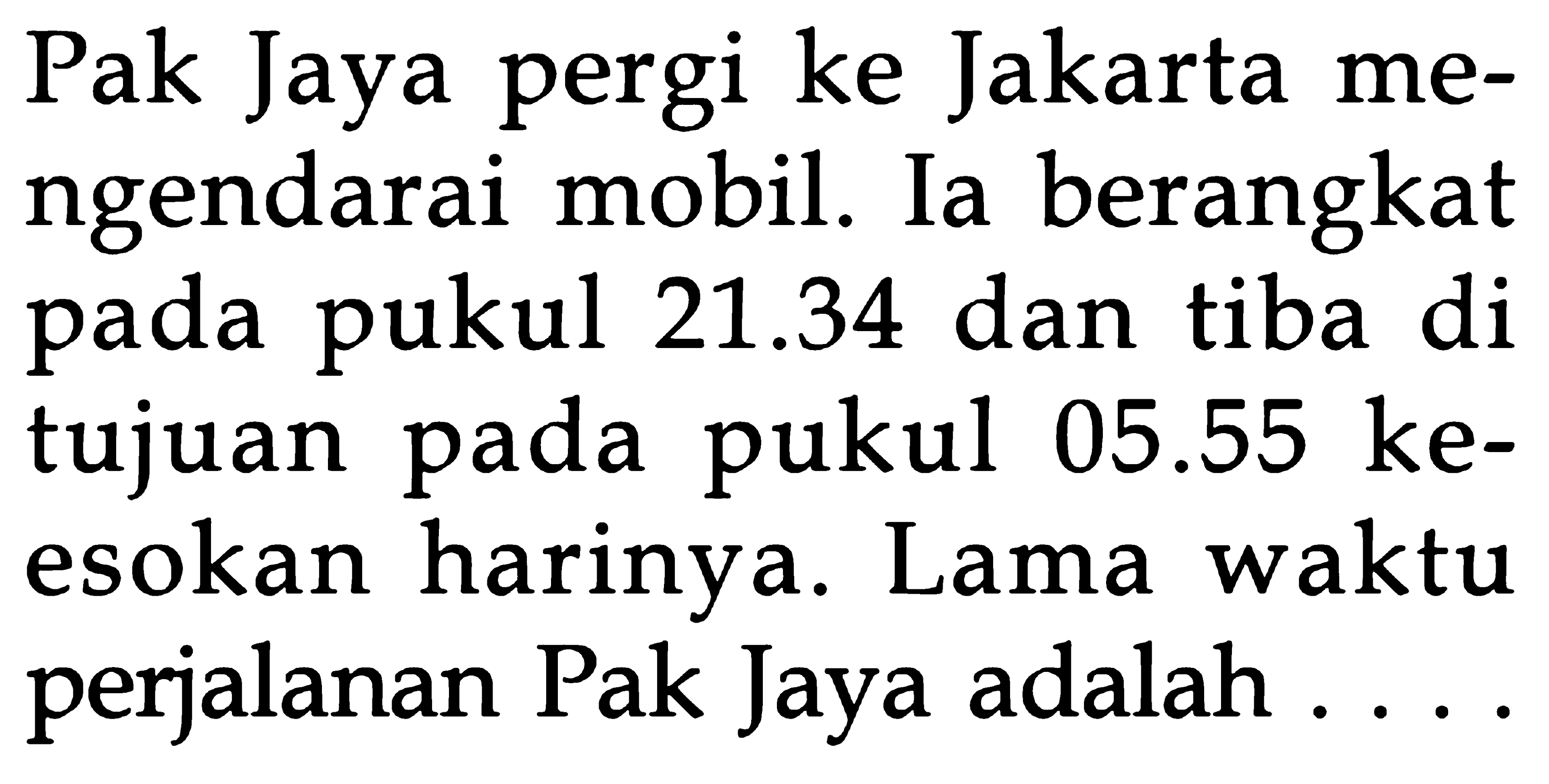 Pak Jaya pergi ke Jakarta mengendarai mobil. Ia berangkat pada pukul 21.34 dan tiba di tujuan pada pukul 05.55 keesokan harinya. Lama waktu perjalanan Pak Jaya adalah ....