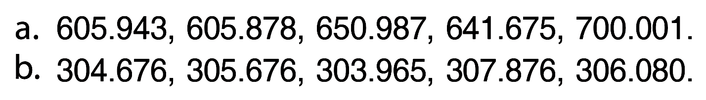 a.  605.943, 605.878, 650.987, 641.675, 700.001 .
b.  304.676, 305.676, 303.965, 307.876, 306.080 .