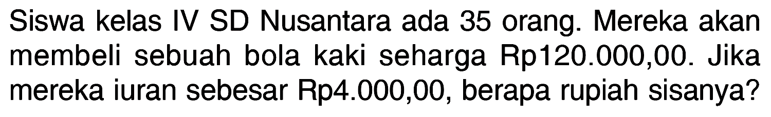 Siswa kelas IV SD Nusantara ada 35 orang. Mereka akan membeli sebuah bola kaki seharga Rp120.000,00. Jika mereka iuran sebesar Rp4.000,00, berapa rupiah sisanya?