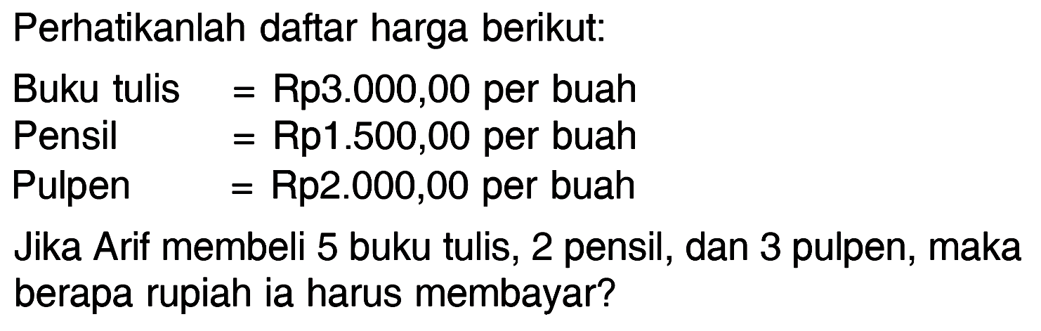 Perhatikanlah daftar harga berikut: Buku tulis = Rp3.000,00 per buah Pensil = Rp1.500,00 per buah Pulpen = Rp2.000,00 per buah Jika Arif membeli 5 buku tulis, 2 pensil, dan 3 pulpen, maka berapa rupiah ia harus membayar?