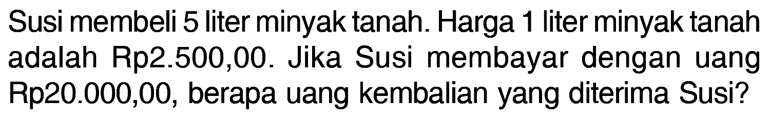 Susi membeli 5 liter minyak tanah. Harga 1 liter minyak tanah adalah Rp 2.500,00. Jika Susi membayar dengan uang Rp 20.000,00, berapa uang kembalian yang diterima Susi?