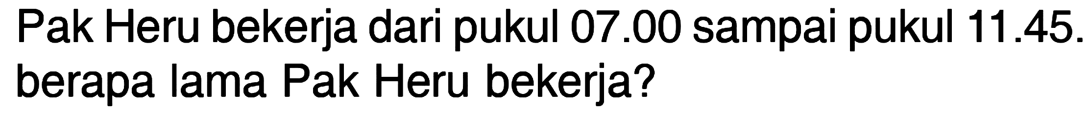 Pak Heru bekerja dari pukul 07.00 sampai pukul 11.45. berapa lama Pak Heru bekerja?