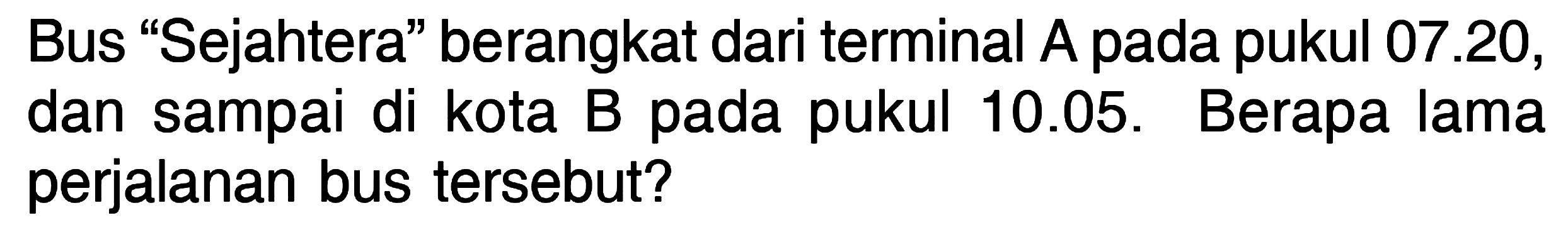 Bus "Sejahtera" berangkat dari terminal A pada pukul 07.20, dan sampai di kota B pada pukul 10.05. Berapa lama perjalanan bus tersebut?