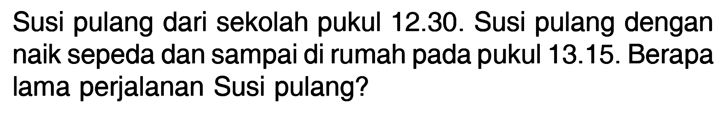 Susi pulang dari sekolah pukul 12.30. Susi pulang dengan naik sepeda dan sampai di rumah pada pukul 13.15. Berapa lama perjalanan Susi pulang?