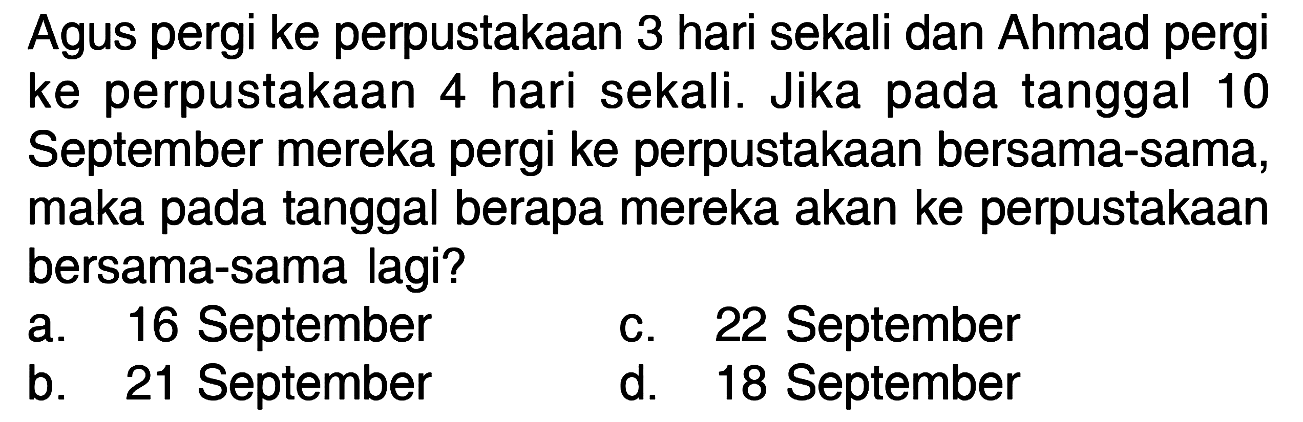 Agus pergi ke perpustakaan 3 hari sekali dan Ahmad pergi ke perpustakaan 4 hari sekali. Jika pada tanggal 10 September mereka pergi ke perpustakaan bersama-sama, maka pada tanggal berapa mereka akan pergi ke perpustakaan bersama-sama lagi? a. 16 September b. 21 September c. 22 September d. 18 September