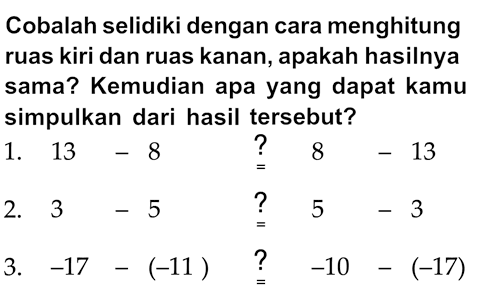 Cobalah selidiki dengan cara menghitung ruas kiri dan ruas kanan, apakah hasilnya sama? Kemudian apa yang dapat kamu simpulkan dari hasil tersebut?
1.  13-8  stackrel{?)/(=) 8-13 
2.  3-5  stackrel{?)/(=) 5-3 
3.  -17-(-11) stackrel{?)/(=)-10-(-17) 