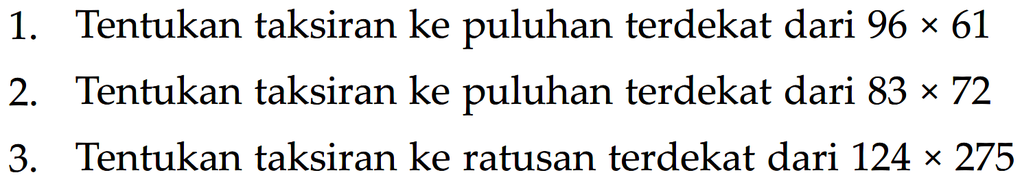 1. Tentukan taksiran ke puluhan terdekat dari 96 x 61 2. Tentukan taksiran ke puluhan terdekat dari 83 x 72 3. Tentukan taksiran ke ratusan terdekat dari 124 x 275