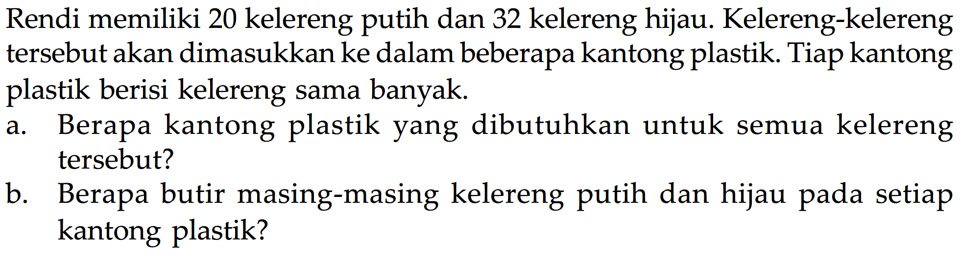 Rendi memiliki 20 kelereng putih dan 32 kelereng hijau. Kelereng-kelereng tersebut akan dimasukkan ke dalam beberapa kantong plastik Tiap kantong plastik berisi kelereng sama banyak Berapa kantong plastik yang dibutuhkan untuk kelereng a. semua tersebut? b. Berapa butir masing-masing kelereng putih dan hijau pada setiap kantong plastik?