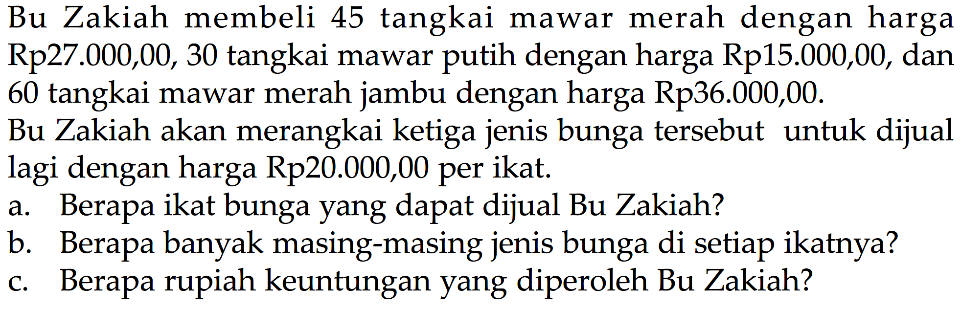 Bu Zakiah membeli 45 tangkai merah dengan harga mawar Rp27.000,00, 30 tangkai mawar putih dengan harga Rp15.000,00, dan 60 tangkai mawar merah jambu dengan harga Rp36.000,00. Bu Zakiah akan merangkai ketiga jenis bunga tersebut untuk dijual lagi dengan harga Rp20.000,00 per ikat. a. Berapa ikat bunga yang dapat dijual Bu Zakiah? b. Berapa banyak masing-masing jenis bunga di setiap ikatnya? c. Berapa rupiah keuntungan yang diperoleh Bu Zakiah?