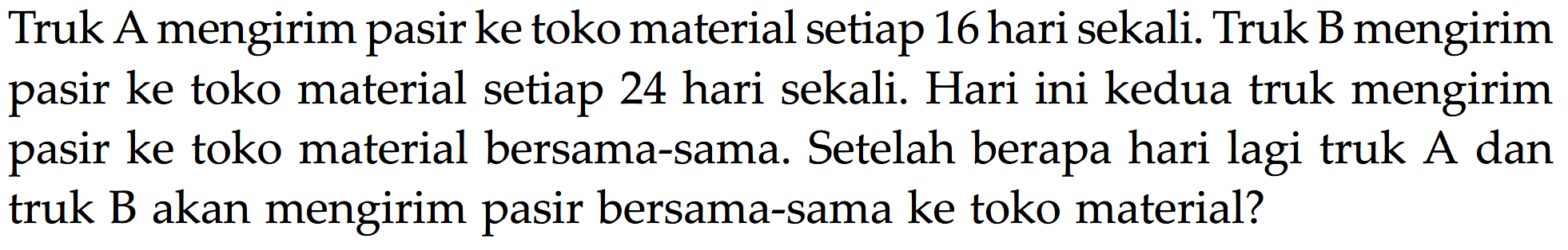 Truk A mengirim pasir ke toko material setiap 16 hari sekali: Truk B mengirim ke toko material setiap 24 hari sekali. Hari ini kedua truk mengirim pasir ke toko material bersama-sama. Setelah berapa hari lagi truk A pasir dan truk B akan mengirim pasir bersama-sama ke toko material?