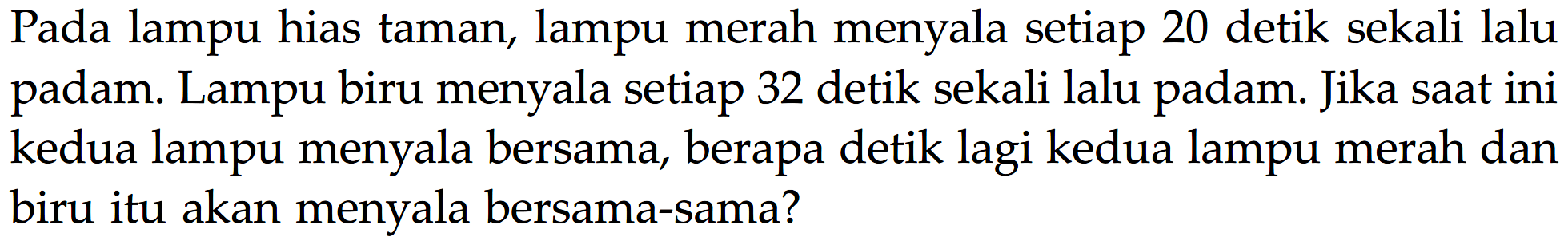 Pada lampu hias taman, lampu merah menyala setiap 20 detik sekali lalu padam: Lampu biru menyala setiap 32 detik sekali lalu padam: Jika saat ini kedua lampu menyala bersama, berapa detik lagi kedua lampu merah dan biru itu akan menyala bersama-sama?