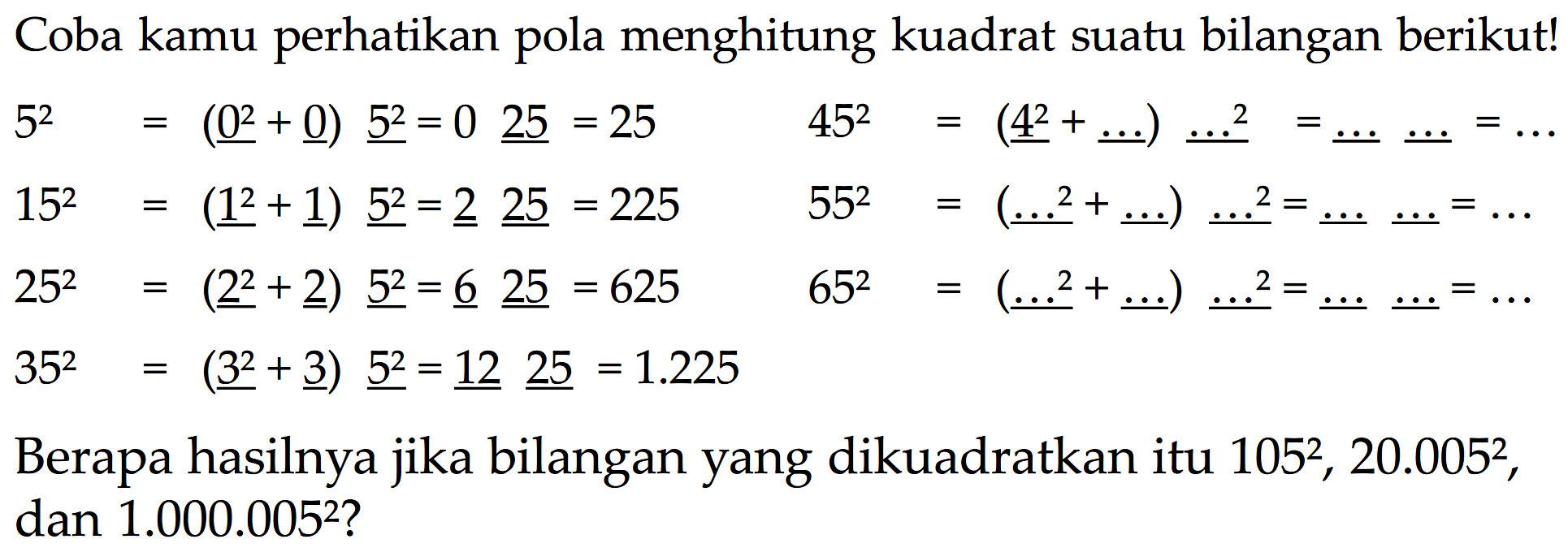 Cobo kamu perhatikan pola menghitung kuadrat suatu bilangan berikut! 
 5^2 = (0^2 + 0) 5^2 = 0 25 = 25 
 15^2 = (1^2 + 1) 5^2 = 2 25 = 225 
 25^2 = (2^2 + 2) 5^2 = 6 25 = 625 
 35^2 = (3^2 + 3) 5^2 = 12 25 = 1.225 
 45^2 = (4^2 + ...) ...^2 = ... ... = ... 
 55^2 = (5^2 + ...) ...^2 = ... ... = ... 
 65^2 = (6^2 + ...) ...^2 = ... ... = ... 
 Berapa hasilnya jika bilangan yang dikuadratkan itu 105^2, 20.005^2, dan 1.000.005^2?