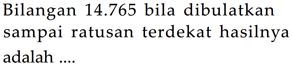 Bilangan 14.765 bila dibulatkan sampai ratusan terdekat hasilnya adalah ....