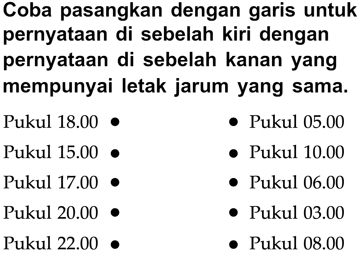 Coba pasangkan dengan garis untuk pernyataan di sebelah kiri dengan pernyataan di sebelah kanan yang mempunyai letak jarum yang sama. Pukul 18.00 Pukul 05.00 Pukul 15.00 Pukul 10.00 Pukul 17.00 Pukul 06.00 Pukul 20.00 Pukul 03.00 Pukul 22.00 Pukul 08.00