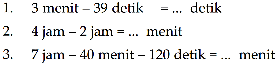 1. 3 menit - 39 detik = ... detik 2. 4 jam - 2 jam = ... menit 3. 7 jam - 40 menit - 120 detik = ... menit