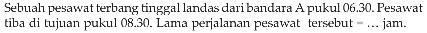 Sebuah pesawat terbang tinggal landas dari bandara A pukul 06.30. Pesawat tiba di tujuan pukul 08.30. Lama perjalanan pesawat tersebut = ... jam.
