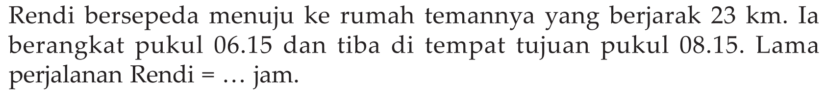 Rendi bersepeda menuju ke rumah temannya yang berjarak 23 km. Ia berangkat pukul 06.15 dan tiba di tempat tujuan pukul 08.15. Lama perjalanan Rendi=... jam.