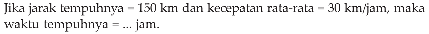 Jika jarak tempuhnya = 150 km dan kecepatan rata-rata = 30 km/jam, maka waktu tempuhnya = ... jam.