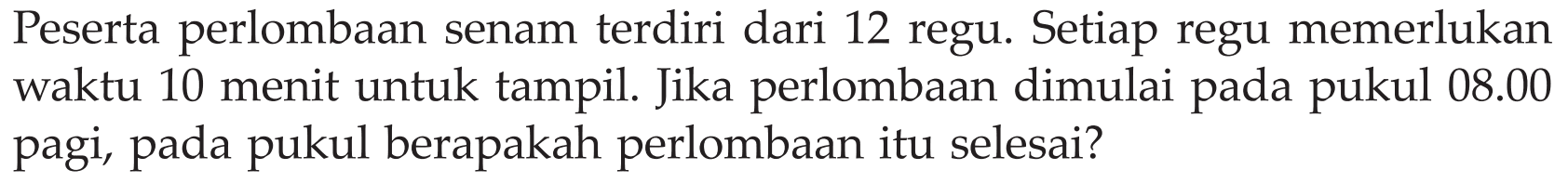 Peserta perlombaan senam terdiri dari 12 regu. Setiap regu memerlukan waktu 10 menit untuk tampil. Jika perlombaan dimulai pada pukul 08.00 pagi, pada pukul berapakah perlombaan itu selesai?