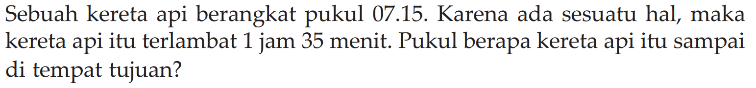 Sebuah kereta api berangkat pukul 07.15. Karena ada sesuatu hal, maka kereta api itu terlambat 1 jam 35 menit. Pukul berapa kereta api itu sampai di tempat tujuan?