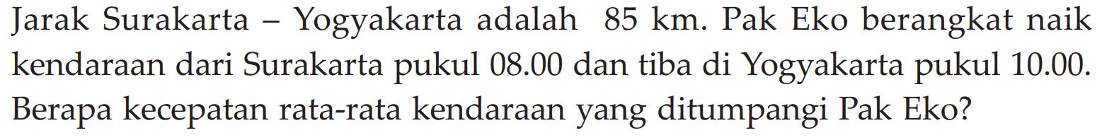 Jarak Surakarta - Yogyakarta adalah 85 km. Pak Eko berangkat naik kendaraan dari Surakarta pukul 08.00 dan tiba di Yogyakarta pukul 10.00. Berapa kecepatan rata-rata kendaraan yang ditumpangi Pak Eko?