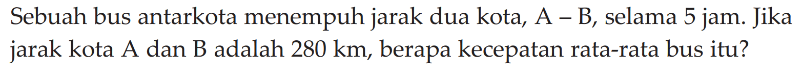 Sebuah bus antarkota menempuh jarak dua kota, A - B, selama 5 jam. Jika jarak kota A dan B adalah 280 km, berapa kecepatan rata-rata bus itu?