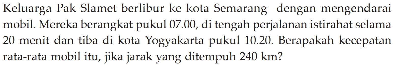 Keluarga Pak Slamet berlibur ke kota Semarang dengan mengendarai mobil. Mereka berangkat pukul 07.00, di tengah perjalanan istirahat selama 20 menit dan tiba di kota Yogyakarta pukul 10.20. Berapakah kecepatan rata-rata mobil itu, jika jarak yang ditempuh 240 km?